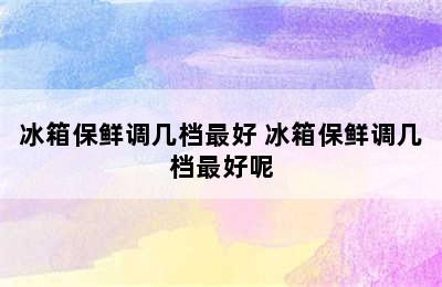 冰箱保鲜调几档最好 冰箱保鲜调几档最好呢